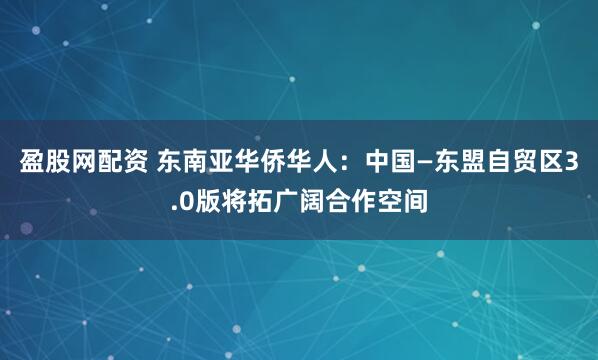 盈股网配资 东南亚华侨华人：中国—东盟自贸区3.0版将拓广阔合作空间