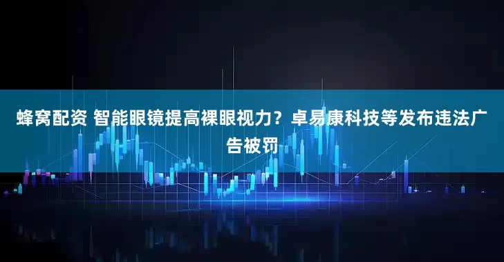 蜂窝配资 智能眼镜提高裸眼视力？卓易康科技等发布违法广告被罚