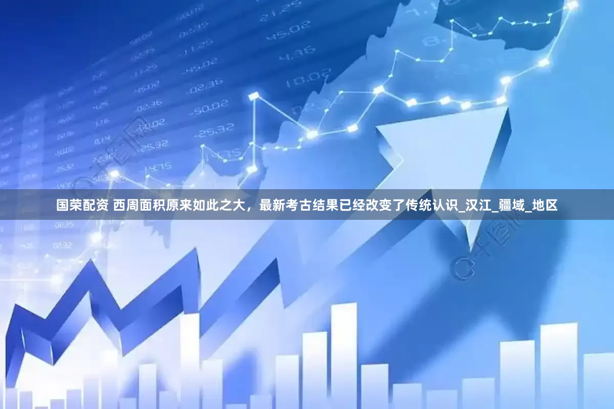 国荣配资 西周面积原来如此之大，最新考古结果已经改变了传统认识_汉江_疆域_地区