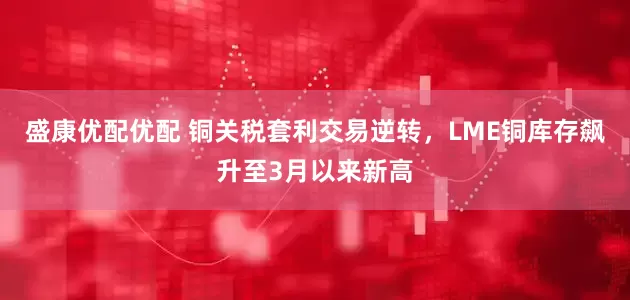 盛康优配优配 铜关税套利交易逆转，LME铜库存飙升至3月以来新高