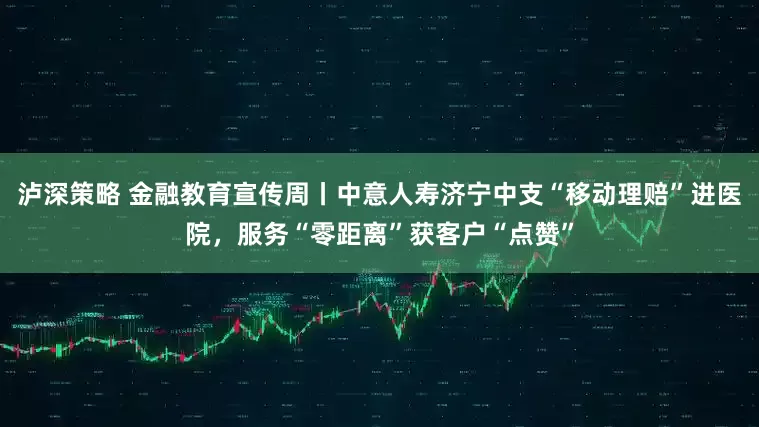 泸深策略 金融教育宣传周丨中意人寿济宁中支“移动理赔”进医院，服务“零距离”获客户“点赞”