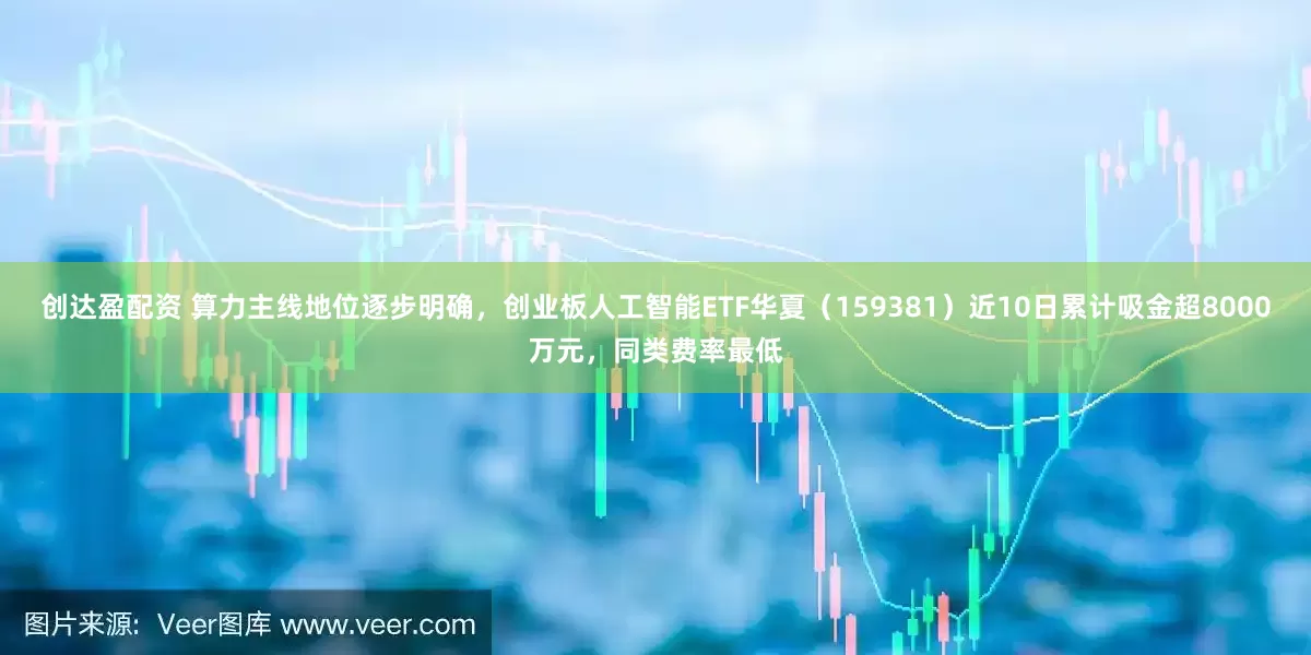 创达盈配资 算力主线地位逐步明确，创业板人工智能ETF华夏（159381）近10日累计吸金超8000万元，同类费率最低