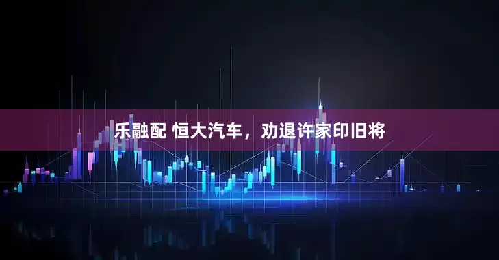 乐融配 恒大汽车，劝退许家印旧将